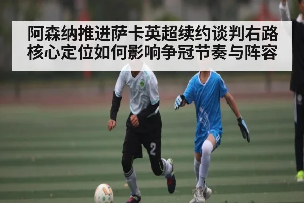阿森纳推进萨卡英超续约谈判右路核心定位如何影响争冠节奏与阵容